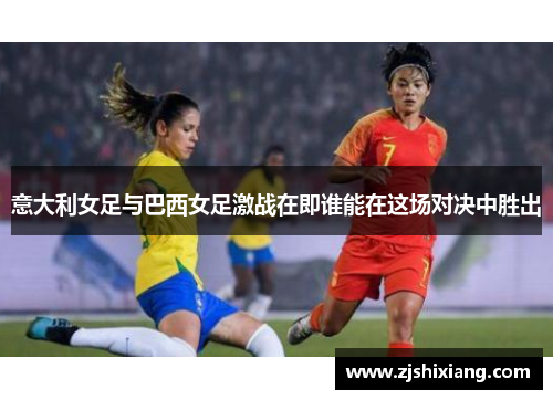 意大利女足与巴西女足激战在即谁能在这场对决中胜出